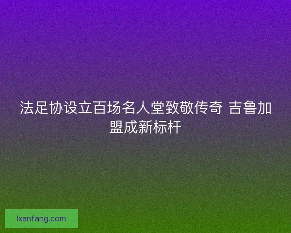 法足协设立百场名人堂致敬传奇 吉鲁加盟成新标杆
