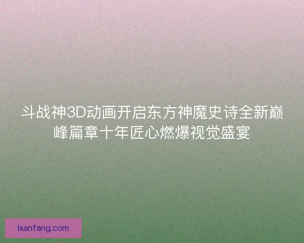 斗战神3D动画开启东方神魔史诗全新巅峰篇章十年匠心燃爆视觉盛宴