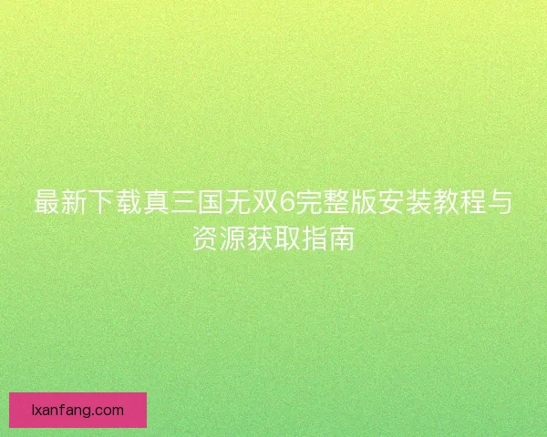 最新下载真三国无双6完整版安装教程与资源获取指南