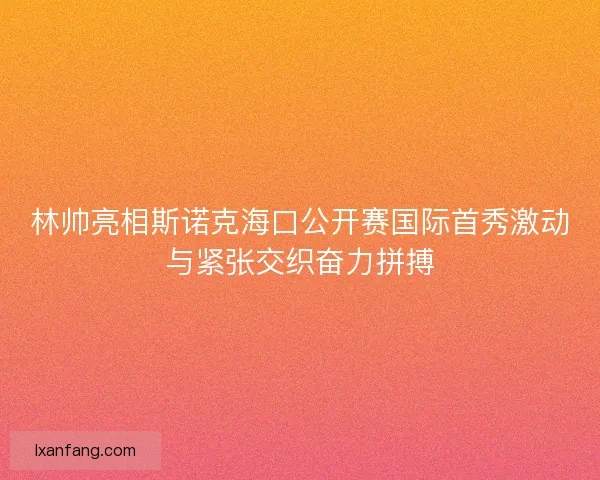 林帅亮相斯诺克海口公开赛国际首秀激动与紧张交织奋力拼搏